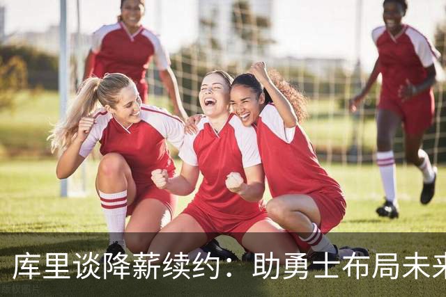 库里谈降薪续约：助勇士布局未来，同时确保自身保障
