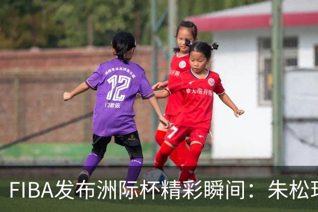 FIBA发布洲际杯精彩瞬间：朱松玮一击成焦点，主场气氛燃爆